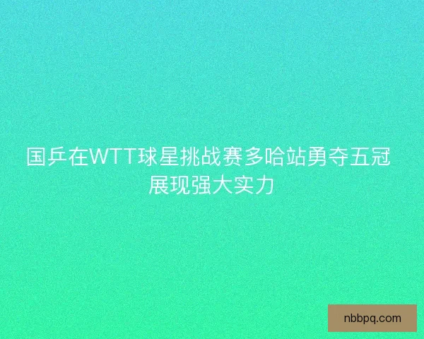 国乒在WTT球星挑战赛多哈站勇夺五冠 展现强大实力