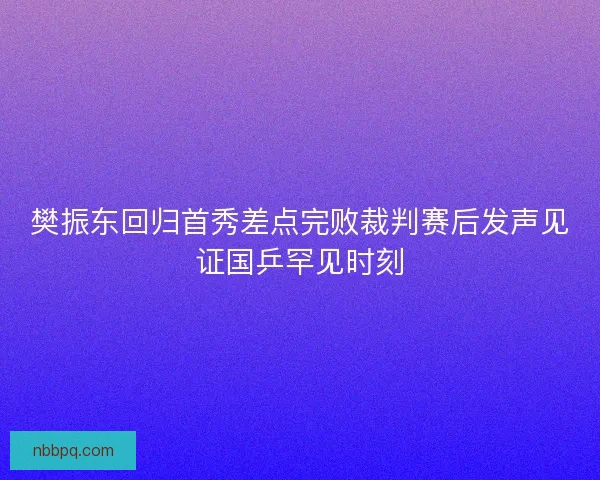 樊振东回归首秀差点完败裁判赛后发声见证国乒罕见时刻