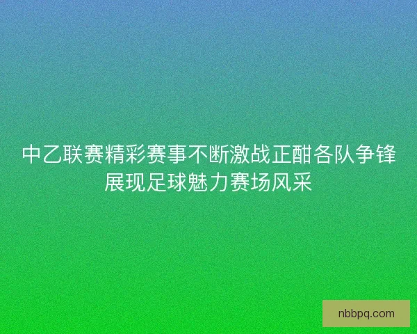 中乙联赛精彩赛事不断激战正酣各队争锋展现足球魅力赛场风采